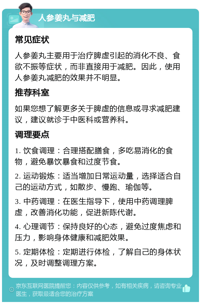 人参姜丸与减肥 常见症状 人参姜丸主要用于治疗脾虚引起的消化不良、食欲不振等症状，而非直接用于减肥。因此，使用人参姜丸减肥的效果并不明显。 推荐科室 如果您想了解更多关于脾虚的信息或寻求减肥建议，建议就诊于中医科或营养科。 调理要点 1. 饮食调理：合理搭配膳食，多吃易消化的食物，避免暴饮暴食和过度节食。 2. 运动锻炼：适当增加日常运动量，选择适合自己的运动方式，如散步、慢跑、瑜伽等。 3. 中药调理：在医生指导下，使用中药调理脾虚，改善消化功能，促进新陈代谢。 4. 心理调节：保持良好的心态，避免过度焦虑和压力，影响身体健康和减肥效果。 5. 定期体检：定期进行体检，了解自己的身体状况，及时调整调理方案。