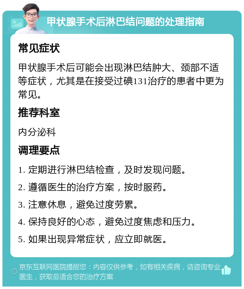 甲状腺手术后淋巴结问题的处理指南 常见症状 甲状腺手术后可能会出现淋巴结肿大、颈部不适等症状，尤其是在接受过碘131治疗的患者中更为常见。 推荐科室 内分泌科 调理要点 1. 定期进行淋巴结检查，及时发现问题。 2. 遵循医生的治疗方案，按时服药。 3. 注意休息，避免过度劳累。 4. 保持良好的心态，避免过度焦虑和压力。 5. 如果出现异常症状，应立即就医。