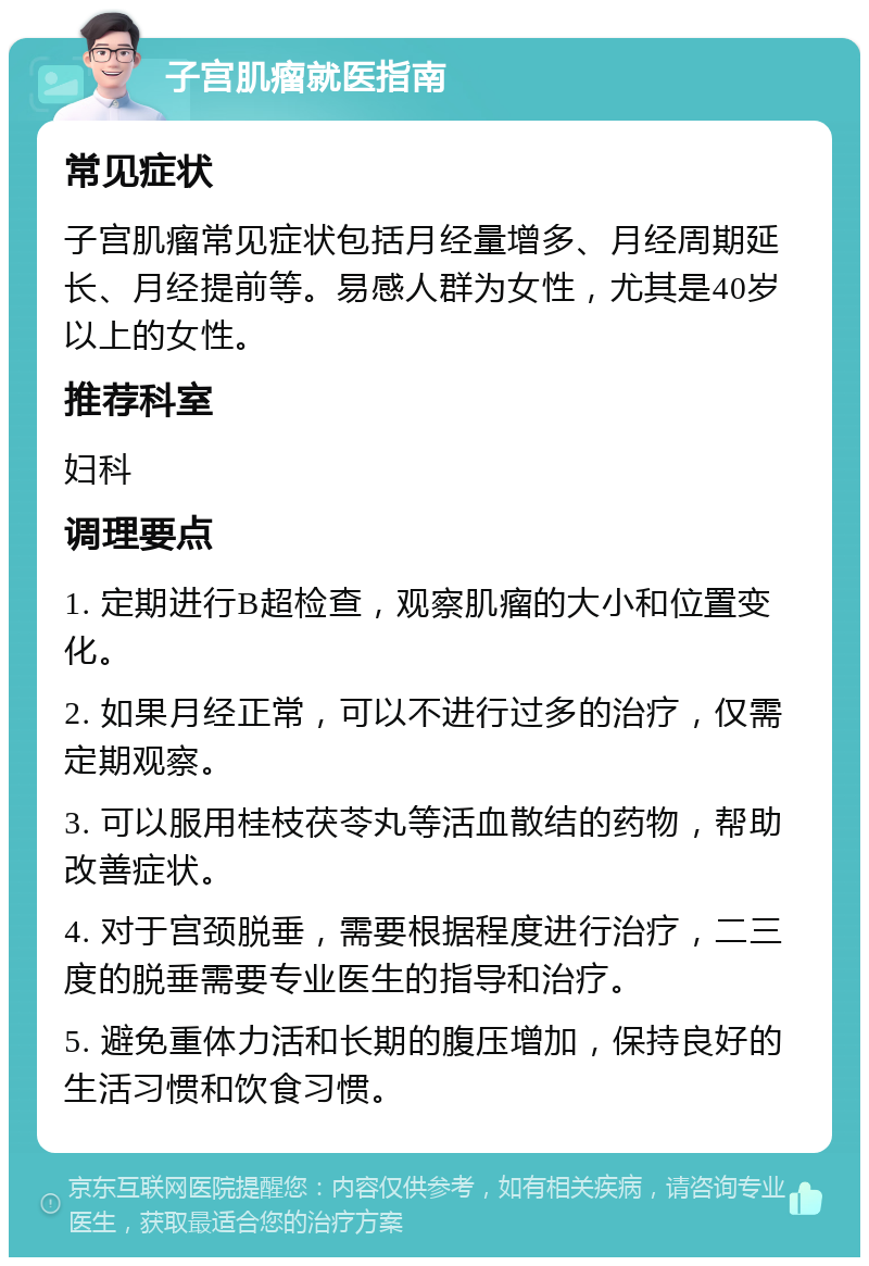 子宫肌瘤就医指南 常见症状 子宫肌瘤常见症状包括月经量增多、月经周期延长、月经提前等。易感人群为女性，尤其是40岁以上的女性。 推荐科室 妇科 调理要点 1. 定期进行B超检查，观察肌瘤的大小和位置变化。 2. 如果月经正常，可以不进行过多的治疗，仅需定期观察。 3. 可以服用桂枝茯苓丸等活血散结的药物，帮助改善症状。 4. 对于宫颈脱垂，需要根据程度进行治疗，二三度的脱垂需要专业医生的指导和治疗。 5. 避免重体力活和长期的腹压增加，保持良好的生活习惯和饮食习惯。