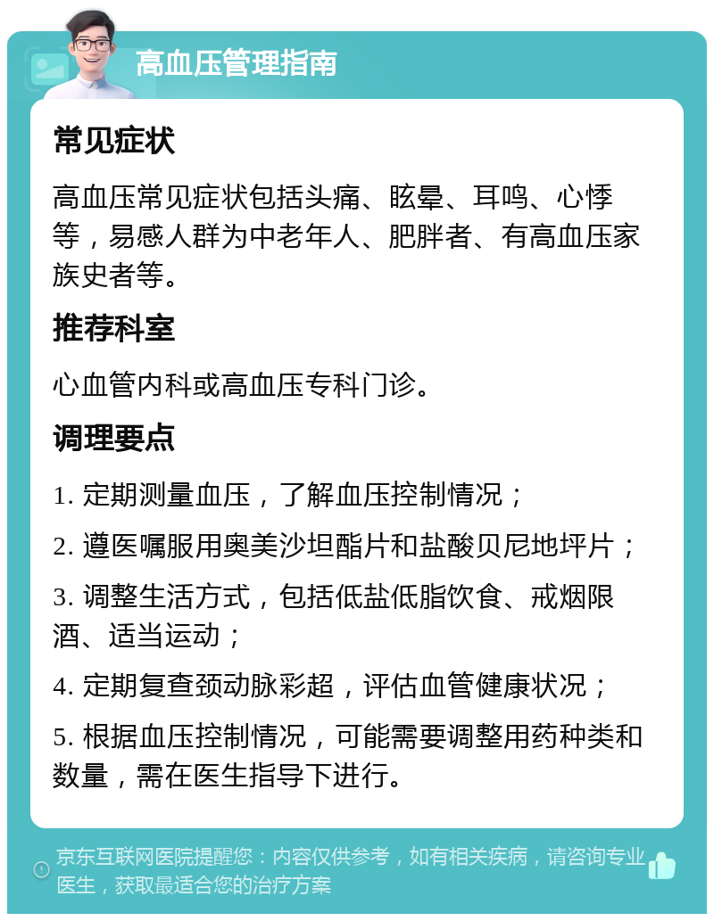 高血压管理指南 常见症状 高血压常见症状包括头痛、眩晕、耳鸣、心悸等，易感人群为中老年人、肥胖者、有高血压家族史者等。 推荐科室 心血管内科或高血压专科门诊。 调理要点 1. 定期测量血压，了解血压控制情况； 2. 遵医嘱服用奥美沙坦酯片和盐酸贝尼地坪片； 3. 调整生活方式，包括低盐低脂饮食、戒烟限酒、适当运动； 4. 定期复查颈动脉彩超，评估血管健康状况； 5. 根据血压控制情况，可能需要调整用药种类和数量，需在医生指导下进行。