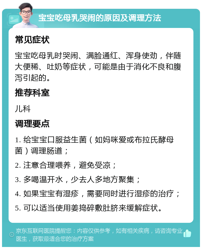 宝宝吃母乳哭闹的原因及调理方法 常见症状 宝宝吃母乳时哭闹、满脸通红、浑身使劲，伴随大便稀、吐奶等症状，可能是由于消化不良和腹泻引起的。 推荐科室 儿科 调理要点 1. 给宝宝口服益生菌（如妈咪爱或布拉氏酵母菌）调理肠道； 2. 注意合理喂养，避免受凉； 3. 多喝温开水，少去人多地方聚集； 4. 如果宝宝有湿疹，需要同时进行湿疹的治疗； 5. 可以适当使用姜捣碎敷肚脐来缓解症状。