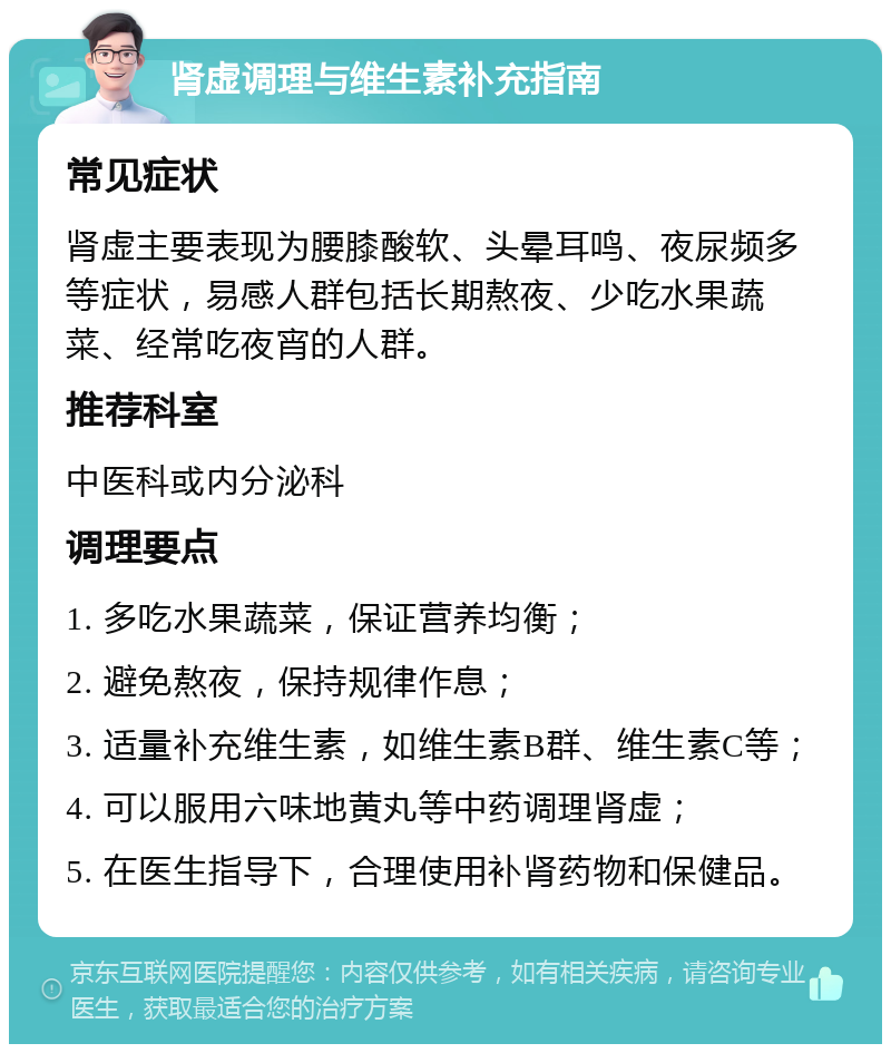 肾虚调理与维生素补充指南 常见症状 肾虚主要表现为腰膝酸软、头晕耳鸣、夜尿频多等症状，易感人群包括长期熬夜、少吃水果蔬菜、经常吃夜宵的人群。 推荐科室 中医科或内分泌科 调理要点 1. 多吃水果蔬菜，保证营养均衡； 2. 避免熬夜，保持规律作息； 3. 适量补充维生素，如维生素B群、维生素C等； 4. 可以服用六味地黄丸等中药调理肾虚； 5. 在医生指导下，合理使用补肾药物和保健品。