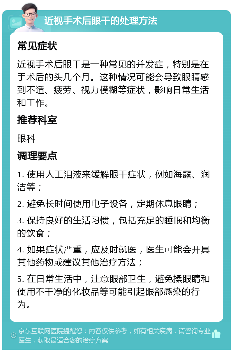 近视手术后眼干的处理方法 常见症状 近视手术后眼干是一种常见的并发症，特别是在手术后的头几个月。这种情况可能会导致眼睛感到不适、疲劳、视力模糊等症状，影响日常生活和工作。 推荐科室 眼科 调理要点 1. 使用人工泪液来缓解眼干症状，例如海露、润洁等； 2. 避免长时间使用电子设备，定期休息眼睛； 3. 保持良好的生活习惯，包括充足的睡眠和均衡的饮食； 4. 如果症状严重，应及时就医，医生可能会开具其他药物或建议其他治疗方法； 5. 在日常生活中，注意眼部卫生，避免揉眼睛和使用不干净的化妆品等可能引起眼部感染的行为。