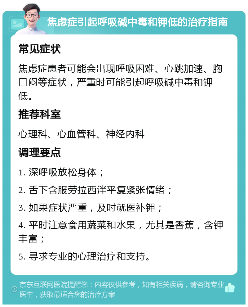 焦虑症引起呼吸碱中毒和钾低的治疗指南 常见症状 焦虑症患者可能会出现呼吸困难、心跳加速、胸口闷等症状，严重时可能引起呼吸碱中毒和钾低。 推荐科室 心理科、心血管科、神经内科 调理要点 1. 深呼吸放松身体； 2. 舌下含服劳拉西泮平复紧张情绪； 3. 如果症状严重，及时就医补钾； 4. 平时注意食用蔬菜和水果，尤其是香蕉，含钾丰富； 5. 寻求专业的心理治疗和支持。