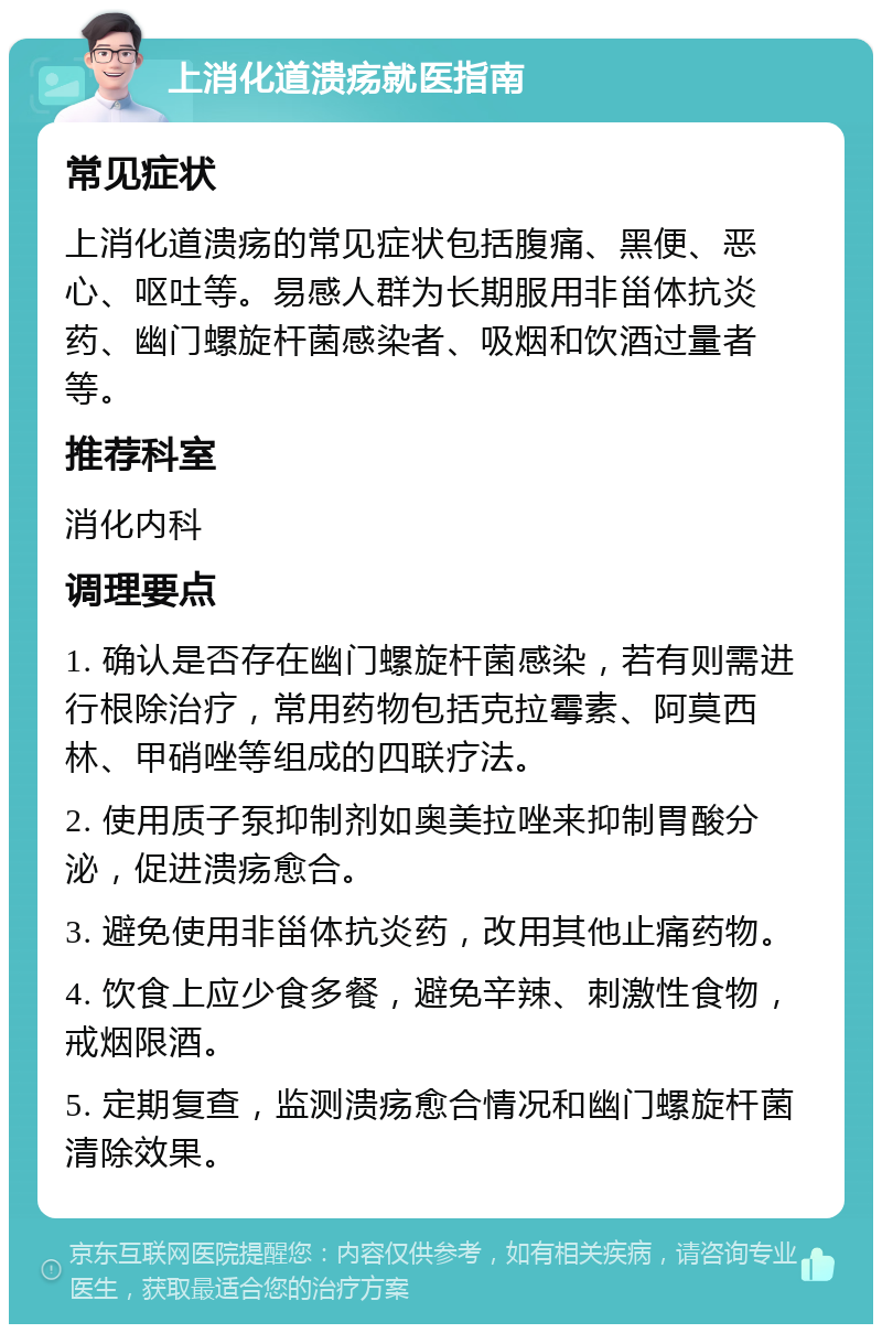 上消化道溃疡就医指南 常见症状 上消化道溃疡的常见症状包括腹痛、黑便、恶心、呕吐等。易感人群为长期服用非甾体抗炎药、幽门螺旋杆菌感染者、吸烟和饮酒过量者等。 推荐科室 消化内科 调理要点 1. 确认是否存在幽门螺旋杆菌感染，若有则需进行根除治疗，常用药物包括克拉霉素、阿莫西林、甲硝唑等组成的四联疗法。 2. 使用质子泵抑制剂如奥美拉唑来抑制胃酸分泌，促进溃疡愈合。 3. 避免使用非甾体抗炎药，改用其他止痛药物。 4. 饮食上应少食多餐，避免辛辣、刺激性食物，戒烟限酒。 5. 定期复查，监测溃疡愈合情况和幽门螺旋杆菌清除效果。