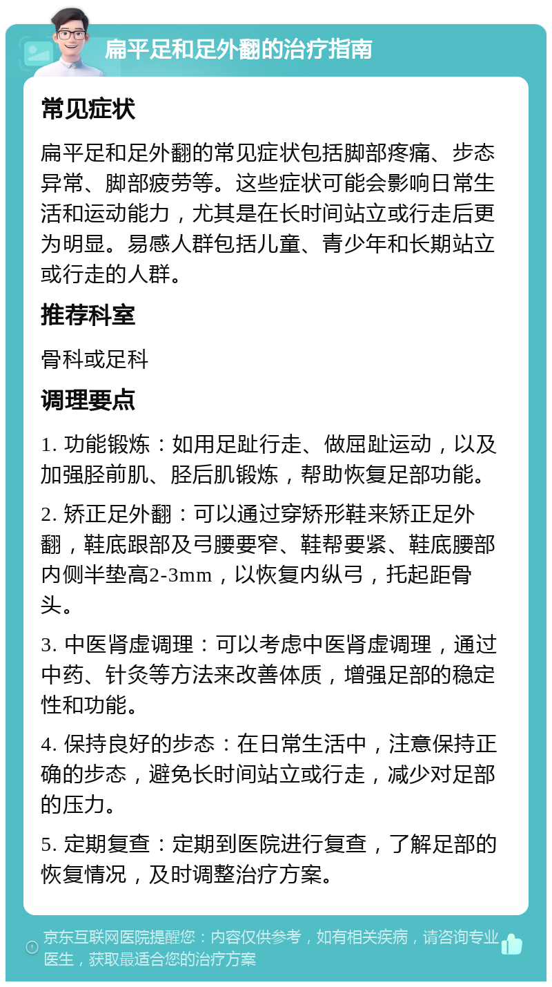 扁平足和足外翻的治疗指南 常见症状 扁平足和足外翻的常见症状包括脚部疼痛、步态异常、脚部疲劳等。这些症状可能会影响日常生活和运动能力，尤其是在长时间站立或行走后更为明显。易感人群包括儿童、青少年和长期站立或行走的人群。 推荐科室 骨科或足科 调理要点 1. 功能锻炼：如用足趾行走、做屈趾运动，以及加强胫前肌、胫后肌锻炼，帮助恢复足部功能。 2. 矫正足外翻：可以通过穿矫形鞋来矫正足外翻，鞋底跟部及弓腰要窄、鞋帮要紧、鞋底腰部内侧半垫高2-3mm，以恢复内纵弓，托起距骨头。 3. 中医肾虚调理：可以考虑中医肾虚调理，通过中药、针灸等方法来改善体质，增强足部的稳定性和功能。 4. 保持良好的步态：在日常生活中，注意保持正确的步态，避免长时间站立或行走，减少对足部的压力。 5. 定期复查：定期到医院进行复查，了解足部的恢复情况，及时调整治疗方案。