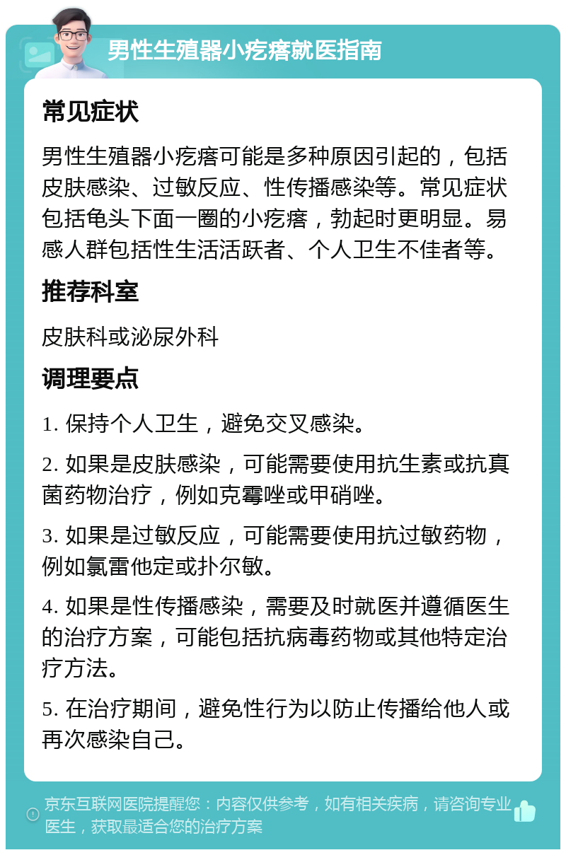 男性生殖器小疙瘩就医指南 常见症状 男性生殖器小疙瘩可能是多种原因引起的，包括皮肤感染、过敏反应、性传播感染等。常见症状包括龟头下面一圈的小疙瘩，勃起时更明显。易感人群包括性生活活跃者、个人卫生不佳者等。 推荐科室 皮肤科或泌尿外科 调理要点 1. 保持个人卫生，避免交叉感染。 2. 如果是皮肤感染，可能需要使用抗生素或抗真菌药物治疗，例如克霉唑或甲硝唑。 3. 如果是过敏反应，可能需要使用抗过敏药物，例如氯雷他定或扑尔敏。 4. 如果是性传播感染，需要及时就医并遵循医生的治疗方案，可能包括抗病毒药物或其他特定治疗方法。 5. 在治疗期间，避免性行为以防止传播给他人或再次感染自己。