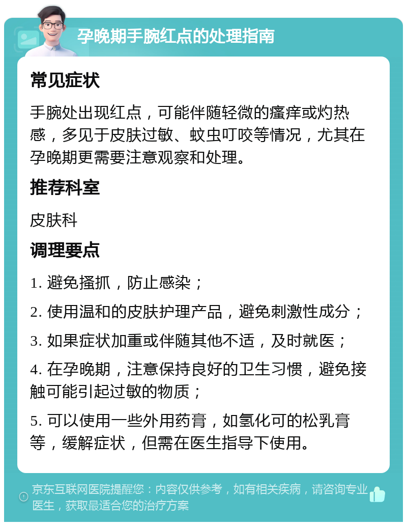 孕晚期手腕红点的处理指南 常见症状 手腕处出现红点，可能伴随轻微的瘙痒或灼热感，多见于皮肤过敏、蚊虫叮咬等情况，尤其在孕晚期更需要注意观察和处理。 推荐科室 皮肤科 调理要点 1. 避免搔抓，防止感染； 2. 使用温和的皮肤护理产品，避免刺激性成分； 3. 如果症状加重或伴随其他不适，及时就医； 4. 在孕晚期，注意保持良好的卫生习惯，避免接触可能引起过敏的物质； 5. 可以使用一些外用药膏，如氢化可的松乳膏等，缓解症状，但需在医生指导下使用。