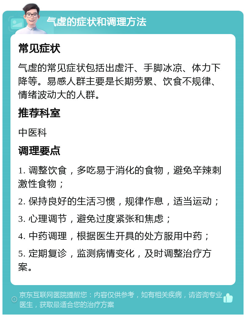 气虚的症状和调理方法 常见症状 气虚的常见症状包括出虚汗、手脚冰凉、体力下降等。易感人群主要是长期劳累、饮食不规律、情绪波动大的人群。 推荐科室 中医科 调理要点 1. 调整饮食，多吃易于消化的食物，避免辛辣刺激性食物； 2. 保持良好的生活习惯，规律作息，适当运动； 3. 心理调节，避免过度紧张和焦虑； 4. 中药调理，根据医生开具的处方服用中药； 5. 定期复诊，监测病情变化，及时调整治疗方案。