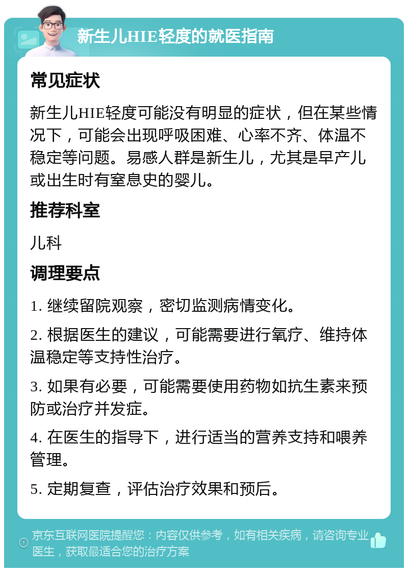 新生儿HIE轻度的就医指南 常见症状 新生儿HIE轻度可能没有明显的症状，但在某些情况下，可能会出现呼吸困难、心率不齐、体温不稳定等问题。易感人群是新生儿，尤其是早产儿或出生时有窒息史的婴儿。 推荐科室 儿科 调理要点 1. 继续留院观察，密切监测病情变化。 2. 根据医生的建议，可能需要进行氧疗、维持体温稳定等支持性治疗。 3. 如果有必要，可能需要使用药物如抗生素来预防或治疗并发症。 4. 在医生的指导下，进行适当的营养支持和喂养管理。 5. 定期复查，评估治疗效果和预后。