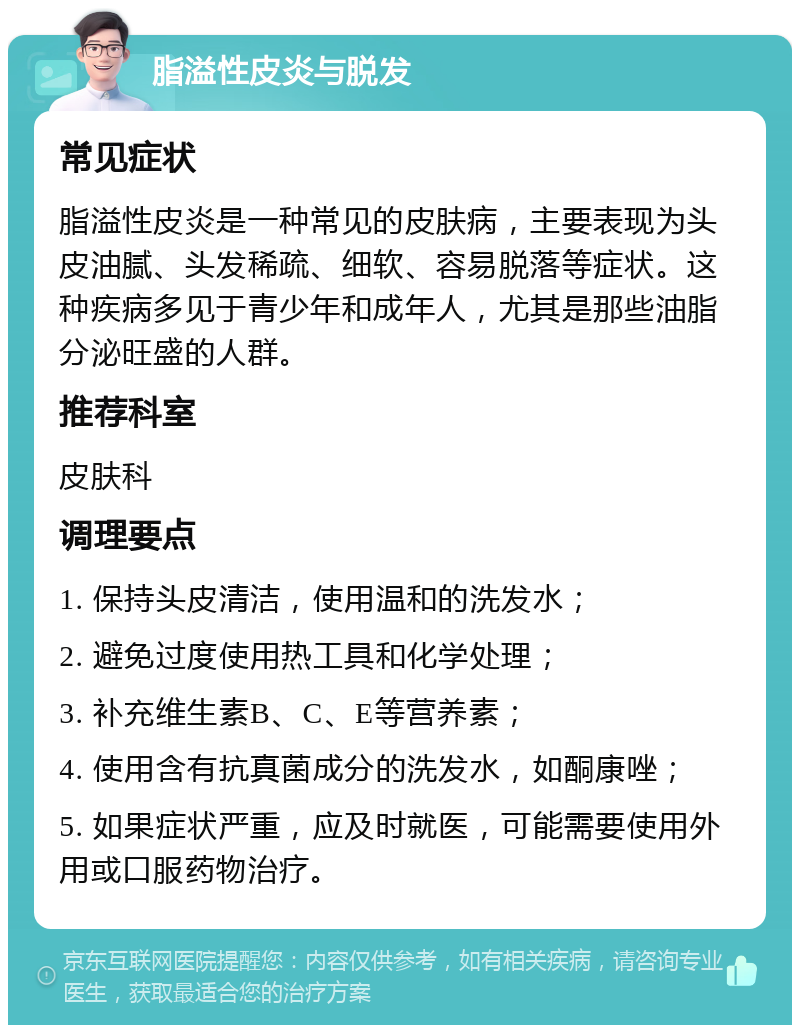 脂溢性皮炎与脱发 常见症状 脂溢性皮炎是一种常见的皮肤病，主要表现为头皮油腻、头发稀疏、细软、容易脱落等症状。这种疾病多见于青少年和成年人，尤其是那些油脂分泌旺盛的人群。 推荐科室 皮肤科 调理要点 1. 保持头皮清洁，使用温和的洗发水； 2. 避免过度使用热工具和化学处理； 3. 补充维生素B、C、E等营养素； 4. 使用含有抗真菌成分的洗发水，如酮康唑； 5. 如果症状严重，应及时就医，可能需要使用外用或口服药物治疗。