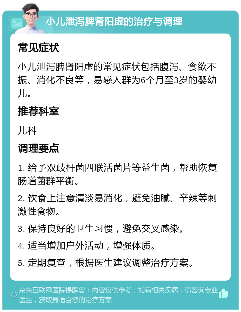 小儿泄泻脾肾阳虚的治疗与调理 常见症状 小儿泄泻脾肾阳虚的常见症状包括腹泻、食欲不振、消化不良等，易感人群为6个月至3岁的婴幼儿。 推荐科室 儿科 调理要点 1. 给予双歧杆菌四联活菌片等益生菌，帮助恢复肠道菌群平衡。 2. 饮食上注意清淡易消化，避免油腻、辛辣等刺激性食物。 3. 保持良好的卫生习惯，避免交叉感染。 4. 适当增加户外活动，增强体质。 5. 定期复查，根据医生建议调整治疗方案。