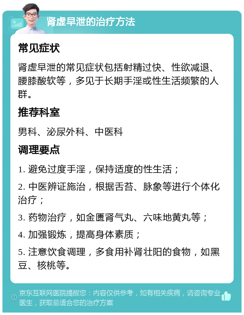 肾虚早泄的治疗方法 常见症状 肾虚早泄的常见症状包括射精过快、性欲减退、腰膝酸软等，多见于长期手淫或性生活频繁的人群。 推荐科室 男科、泌尿外科、中医科 调理要点 1. 避免过度手淫，保持适度的性生活； 2. 中医辨证施治，根据舌苔、脉象等进行个体化治疗； 3. 药物治疗，如金匮肾气丸、六味地黄丸等； 4. 加强锻炼，提高身体素质； 5. 注意饮食调理，多食用补肾壮阳的食物，如黑豆、核桃等。