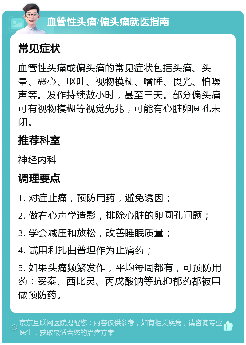 血管性头痛/偏头痛就医指南 常见症状 血管性头痛或偏头痛的常见症状包括头痛、头晕、恶心、呕吐、视物模糊、嗜睡、畏光、怕噪声等。发作持续数小时，甚至三天。部分偏头痛可有视物模糊等视觉先兆，可能有心脏卵圆孔未闭。 推荐科室 神经内科 调理要点 1. 对症止痛，预防用药，避免诱因； 2. 做右心声学造影，排除心脏的卵圆孔问题； 3. 学会减压和放松，改善睡眠质量； 4. 试用利扎曲普坦作为止痛药； 5. 如果头痛频繁发作，平均每周都有，可预防用药：妥泰、西比灵、丙戊酸钠等抗抑郁药都被用做预防药。