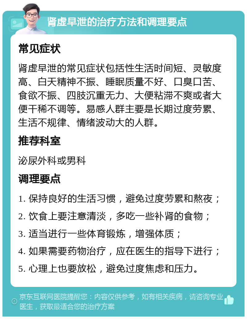 肾虚早泄的治疗方法和调理要点 常见症状 肾虚早泄的常见症状包括性生活时间短、灵敏度高、白天精神不振、睡眠质量不好、口臭口苦、食欲不振、四肢沉重无力、大便粘滞不爽或者大便干稀不调等。易感人群主要是长期过度劳累、生活不规律、情绪波动大的人群。 推荐科室 泌尿外科或男科 调理要点 1. 保持良好的生活习惯，避免过度劳累和熬夜； 2. 饮食上要注意清淡，多吃一些补肾的食物； 3. 适当进行一些体育锻炼，增强体质； 4. 如果需要药物治疗，应在医生的指导下进行； 5. 心理上也要放松，避免过度焦虑和压力。