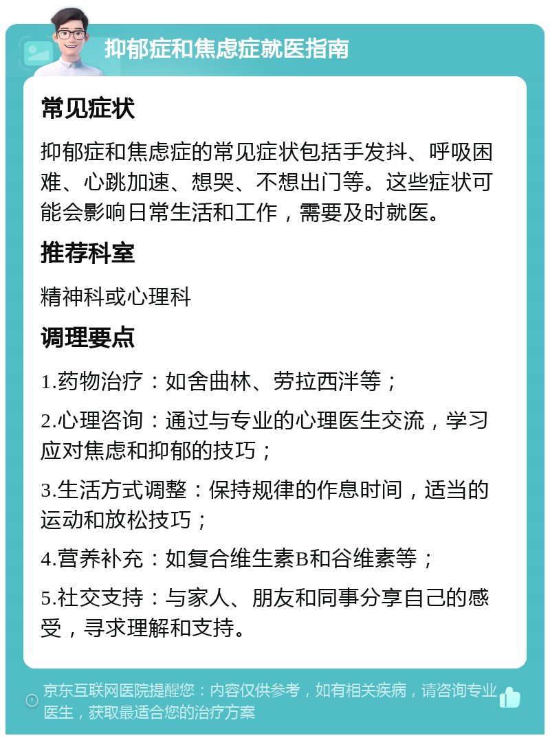 抑郁症和焦虑症就医指南 常见症状 抑郁症和焦虑症的常见症状包括手发抖、呼吸困难、心跳加速、想哭、不想出门等。这些症状可能会影响日常生活和工作，需要及时就医。 推荐科室 精神科或心理科 调理要点 1.药物治疗：如舍曲林、劳拉西泮等； 2.心理咨询：通过与专业的心理医生交流，学习应对焦虑和抑郁的技巧； 3.生活方式调整：保持规律的作息时间，适当的运动和放松技巧； 4.营养补充：如复合维生素B和谷维素等； 5.社交支持：与家人、朋友和同事分享自己的感受，寻求理解和支持。