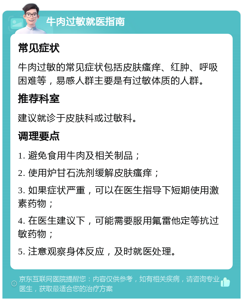 牛肉过敏就医指南 常见症状 牛肉过敏的常见症状包括皮肤瘙痒、红肿、呼吸困难等，易感人群主要是有过敏体质的人群。 推荐科室 建议就诊于皮肤科或过敏科。 调理要点 1. 避免食用牛肉及相关制品； 2. 使用炉甘石洗剂缓解皮肤瘙痒； 3. 如果症状严重，可以在医生指导下短期使用激素药物； 4. 在医生建议下，可能需要服用氟雷他定等抗过敏药物； 5. 注意观察身体反应，及时就医处理。