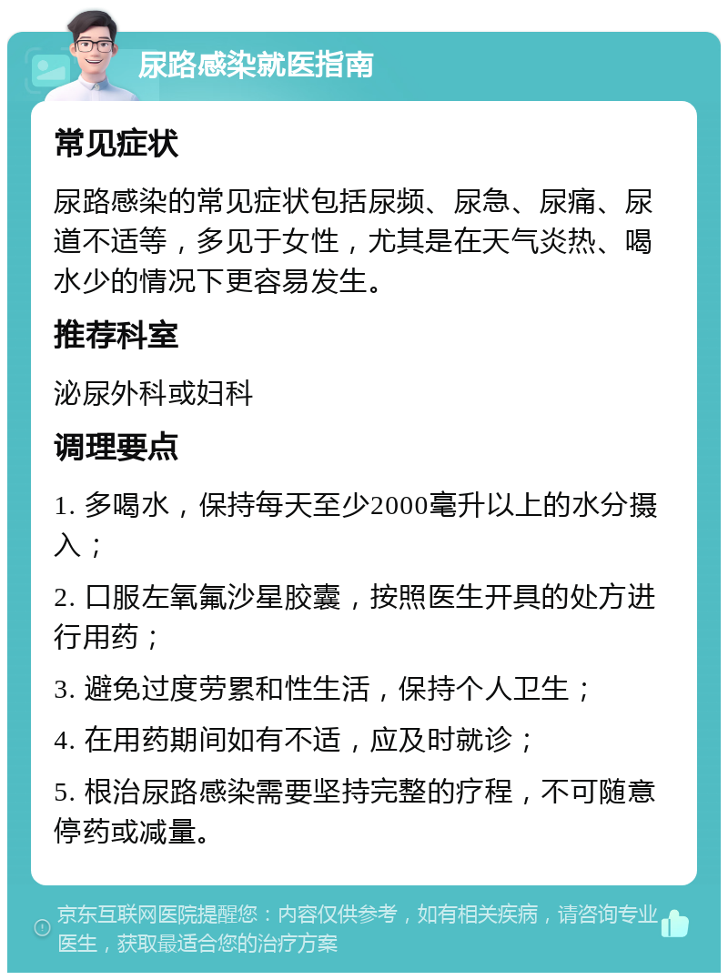 尿路感染就医指南 常见症状 尿路感染的常见症状包括尿频、尿急、尿痛、尿道不适等，多见于女性，尤其是在天气炎热、喝水少的情况下更容易发生。 推荐科室 泌尿外科或妇科 调理要点 1. 多喝水，保持每天至少2000毫升以上的水分摄入； 2. 口服左氧氟沙星胶囊，按照医生开具的处方进行用药； 3. 避免过度劳累和性生活，保持个人卫生； 4. 在用药期间如有不适，应及时就诊； 5. 根治尿路感染需要坚持完整的疗程，不可随意停药或减量。