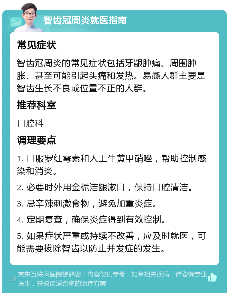 智齿冠周炎就医指南 常见症状 智齿冠周炎的常见症状包括牙龈肿痛、周围肿胀、甚至可能引起头痛和发热。易感人群主要是智齿生长不良或位置不正的人群。 推荐科室 口腔科 调理要点 1. 口服罗红霉素和人工牛黄甲硝唑，帮助控制感染和消炎。 2. 必要时外用金栀洁龈漱口，保持口腔清洁。 3. 忌辛辣刺激食物，避免加重炎症。 4. 定期复查，确保炎症得到有效控制。 5. 如果症状严重或持续不改善，应及时就医，可能需要拔除智齿以防止并发症的发生。