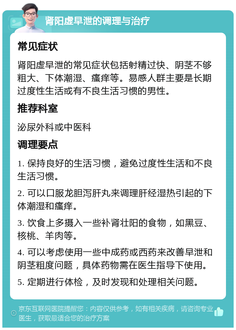 肾阳虚早泄的调理与治疗 常见症状 肾阳虚早泄的常见症状包括射精过快、阴茎不够粗大、下体潮湿、瘙痒等。易感人群主要是长期过度性生活或有不良生活习惯的男性。 推荐科室 泌尿外科或中医科 调理要点 1. 保持良好的生活习惯，避免过度性生活和不良生活习惯。 2. 可以口服龙胆泻肝丸来调理肝经湿热引起的下体潮湿和瘙痒。 3. 饮食上多摄入一些补肾壮阳的食物，如黑豆、核桃、羊肉等。 4. 可以考虑使用一些中成药或西药来改善早泄和阴茎粗度问题，具体药物需在医生指导下使用。 5. 定期进行体检，及时发现和处理相关问题。