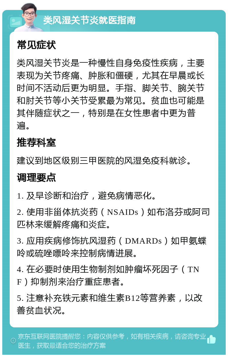 类风湿关节炎就医指南 常见症状 类风湿关节炎是一种慢性自身免疫性疾病，主要表现为关节疼痛、肿胀和僵硬，尤其在早晨或长时间不活动后更为明显。手指、脚关节、腕关节和肘关节等小关节受累最为常见。贫血也可能是其伴随症状之一，特别是在女性患者中更为普遍。 推荐科室 建议到地区级别三甲医院的风湿免疫科就诊。 调理要点 1. 及早诊断和治疗，避免病情恶化。 2. 使用非甾体抗炎药（NSAIDs）如布洛芬或阿司匹林来缓解疼痛和炎症。 3. 应用疾病修饰抗风湿药（DMARDs）如甲氨蝶呤或硫唑嘌呤来控制病情进展。 4. 在必要时使用生物制剂如肿瘤坏死因子（TNF）抑制剂来治疗重症患者。 5. 注意补充铁元素和维生素B12等营养素，以改善贫血状况。