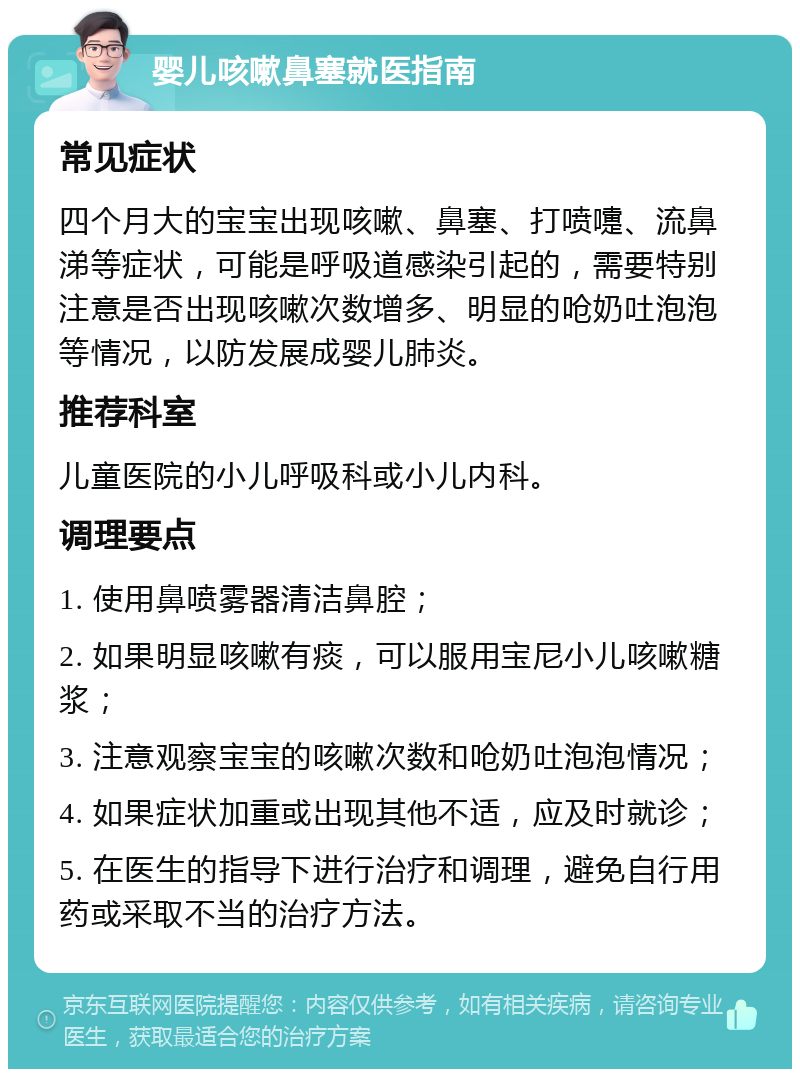 婴儿咳嗽鼻塞就医指南 常见症状 四个月大的宝宝出现咳嗽、鼻塞、打喷嚏、流鼻涕等症状，可能是呼吸道感染引起的，需要特别注意是否出现咳嗽次数增多、明显的呛奶吐泡泡等情况，以防发展成婴儿肺炎。 推荐科室 儿童医院的小儿呼吸科或小儿内科。 调理要点 1. 使用鼻喷雾器清洁鼻腔； 2. 如果明显咳嗽有痰，可以服用宝尼小儿咳嗽糖浆； 3. 注意观察宝宝的咳嗽次数和呛奶吐泡泡情况； 4. 如果症状加重或出现其他不适，应及时就诊； 5. 在医生的指导下进行治疗和调理，避免自行用药或采取不当的治疗方法。