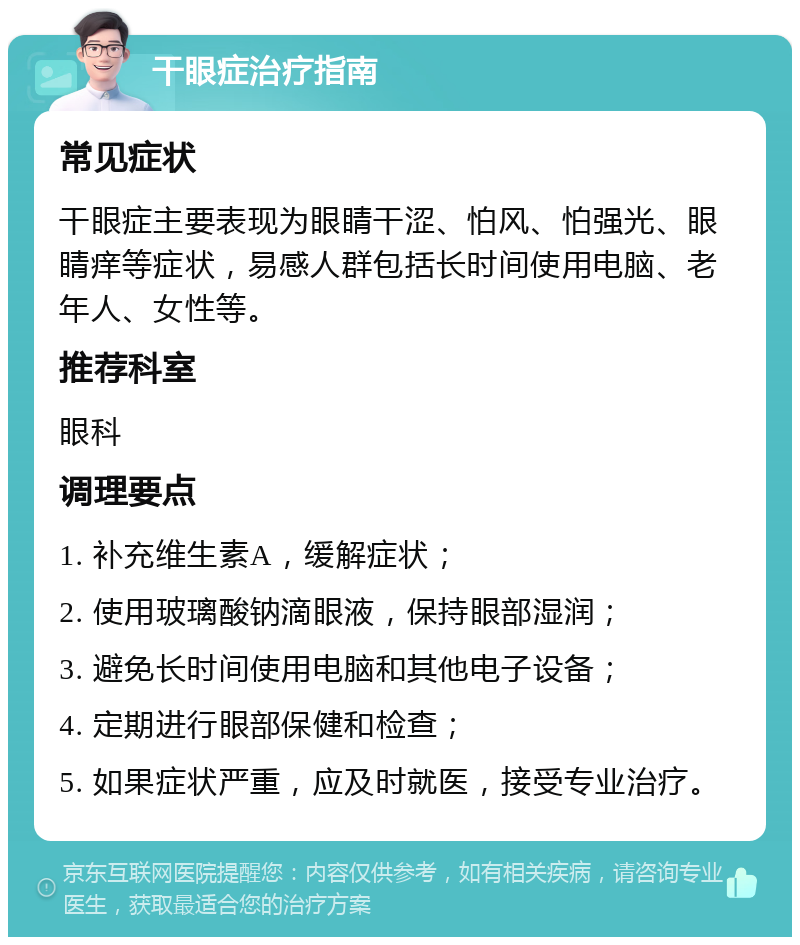 干眼症治疗指南 常见症状 干眼症主要表现为眼睛干涩、怕风、怕强光、眼睛痒等症状，易感人群包括长时间使用电脑、老年人、女性等。 推荐科室 眼科 调理要点 1. 补充维生素A，缓解症状； 2. 使用玻璃酸钠滴眼液，保持眼部湿润； 3. 避免长时间使用电脑和其他电子设备； 4. 定期进行眼部保健和检查； 5. 如果症状严重，应及时就医，接受专业治疗。