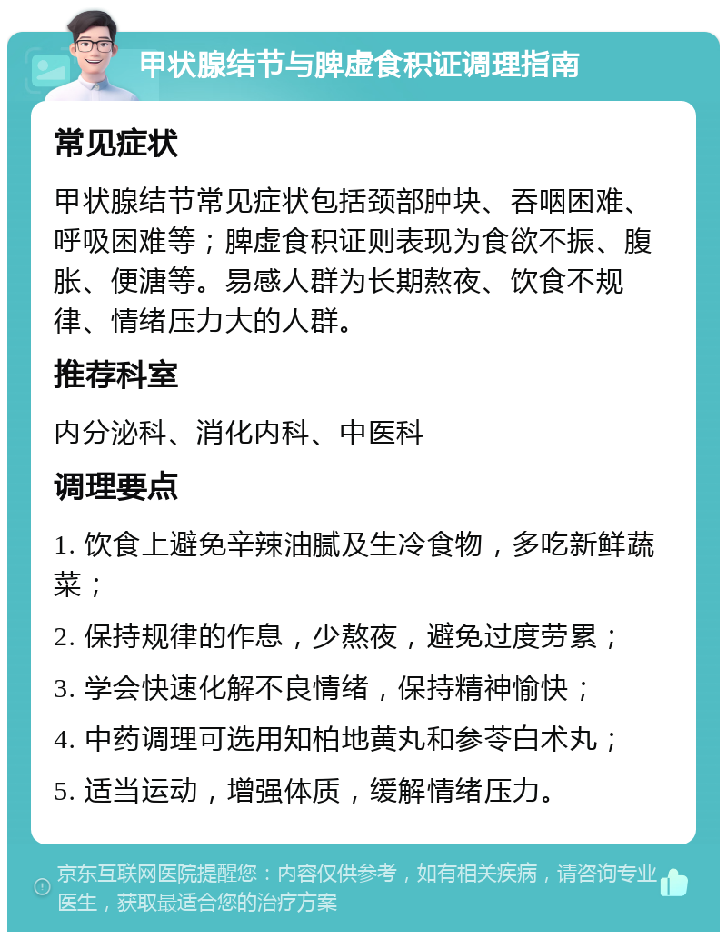 甲状腺结节与脾虚食积证调理指南 常见症状 甲状腺结节常见症状包括颈部肿块、吞咽困难、呼吸困难等；脾虚食积证则表现为食欲不振、腹胀、便溏等。易感人群为长期熬夜、饮食不规律、情绪压力大的人群。 推荐科室 内分泌科、消化内科、中医科 调理要点 1. 饮食上避免辛辣油腻及生冷食物，多吃新鲜蔬菜； 2. 保持规律的作息，少熬夜，避免过度劳累； 3. 学会快速化解不良情绪，保持精神愉快； 4. 中药调理可选用知柏地黄丸和参苓白术丸； 5. 适当运动，增强体质，缓解情绪压力。