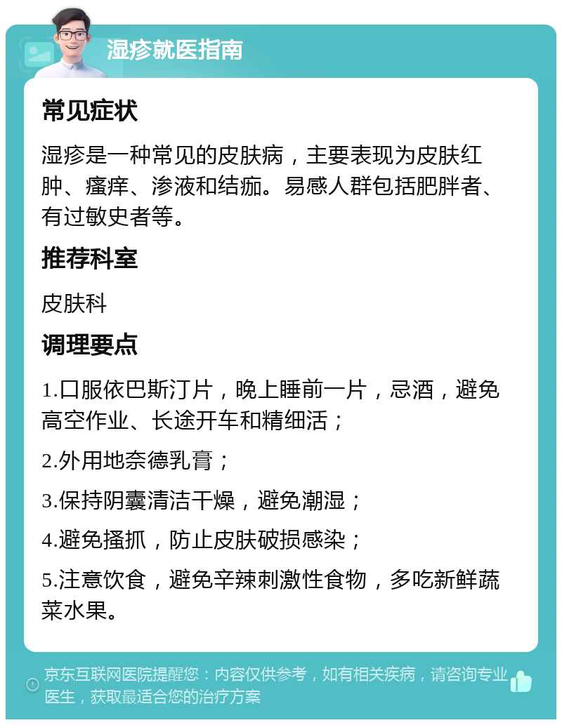 湿疹就医指南 常见症状 湿疹是一种常见的皮肤病，主要表现为皮肤红肿、瘙痒、渗液和结痂。易感人群包括肥胖者、有过敏史者等。 推荐科室 皮肤科 调理要点 1.口服依巴斯汀片，晚上睡前一片，忌酒，避免高空作业、长途开车和精细活； 2.外用地奈德乳膏； 3.保持阴囊清洁干燥，避免潮湿； 4.避免搔抓，防止皮肤破损感染； 5.注意饮食，避免辛辣刺激性食物，多吃新鲜蔬菜水果。