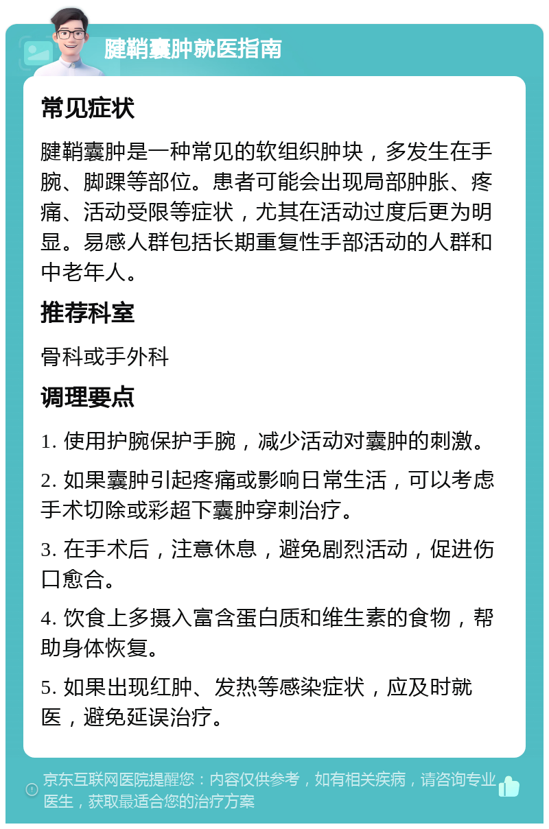 腱鞘囊肿就医指南 常见症状 腱鞘囊肿是一种常见的软组织肿块，多发生在手腕、脚踝等部位。患者可能会出现局部肿胀、疼痛、活动受限等症状，尤其在活动过度后更为明显。易感人群包括长期重复性手部活动的人群和中老年人。 推荐科室 骨科或手外科 调理要点 1. 使用护腕保护手腕，减少活动对囊肿的刺激。 2. 如果囊肿引起疼痛或影响日常生活，可以考虑手术切除或彩超下囊肿穿刺治疗。 3. 在手术后，注意休息，避免剧烈活动，促进伤口愈合。 4. 饮食上多摄入富含蛋白质和维生素的食物，帮助身体恢复。 5. 如果出现红肿、发热等感染症状，应及时就医，避免延误治疗。