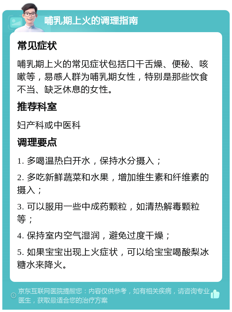 哺乳期上火的调理指南 常见症状 哺乳期上火的常见症状包括口干舌燥、便秘、咳嗽等，易感人群为哺乳期女性，特别是那些饮食不当、缺乏休息的女性。 推荐科室 妇产科或中医科 调理要点 1. 多喝温热白开水，保持水分摄入； 2. 多吃新鲜蔬菜和水果，增加维生素和纤维素的摄入； 3. 可以服用一些中成药颗粒，如清热解毒颗粒等； 4. 保持室内空气湿润，避免过度干燥； 5. 如果宝宝出现上火症状，可以给宝宝喝酸梨冰糖水来降火。