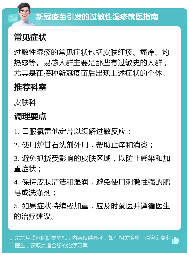 新冠疫苗引发的过敏性湿疹就医指南 常见症状 过敏性湿疹的常见症状包括皮肤红疹、瘙痒、灼热感等。易感人群主要是那些有过敏史的人群，尤其是在接种新冠疫苗后出现上述症状的个体。 推荐科室 皮肤科 调理要点 1. 口服氯雷他定片以缓解过敏反应； 2. 使用炉甘石洗剂外用，帮助止痒和消炎； 3. 避免抓挠受影响的皮肤区域，以防止感染和加重症状； 4. 保持皮肤清洁和湿润，避免使用刺激性强的肥皂或洗涤剂； 5. 如果症状持续或加重，应及时就医并遵循医生的治疗建议。