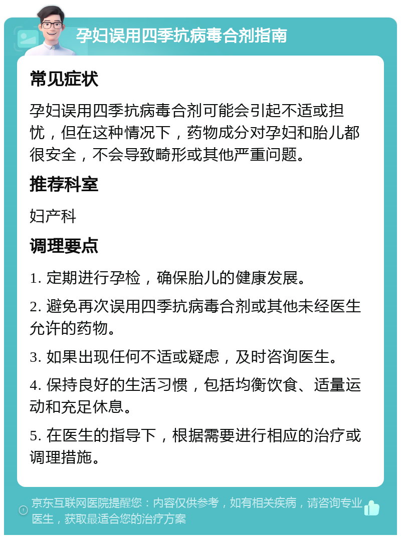 孕妇误用四季抗病毒合剂指南 常见症状 孕妇误用四季抗病毒合剂可能会引起不适或担忧，但在这种情况下，药物成分对孕妇和胎儿都很安全，不会导致畸形或其他严重问题。 推荐科室 妇产科 调理要点 1. 定期进行孕检，确保胎儿的健康发展。 2. 避免再次误用四季抗病毒合剂或其他未经医生允许的药物。 3. 如果出现任何不适或疑虑，及时咨询医生。 4. 保持良好的生活习惯，包括均衡饮食、适量运动和充足休息。 5. 在医生的指导下，根据需要进行相应的治疗或调理措施。