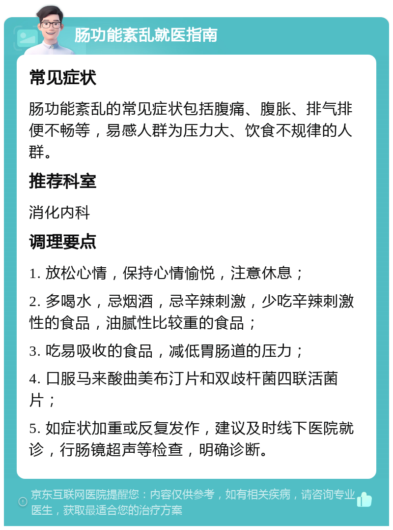 肠功能紊乱就医指南 常见症状 肠功能紊乱的常见症状包括腹痛、腹胀、排气排便不畅等，易感人群为压力大、饮食不规律的人群。 推荐科室 消化内科 调理要点 1. 放松心情，保持心情愉悦，注意休息； 2. 多喝水，忌烟酒，忌辛辣刺激，少吃辛辣刺激性的食品，油腻性比较重的食品； 3. 吃易吸收的食品，减低胃肠道的压力； 4. 口服马来酸曲美布汀片和双歧杆菌四联活菌片； 5. 如症状加重或反复发作，建议及时线下医院就诊，行肠镜超声等检查，明确诊断。