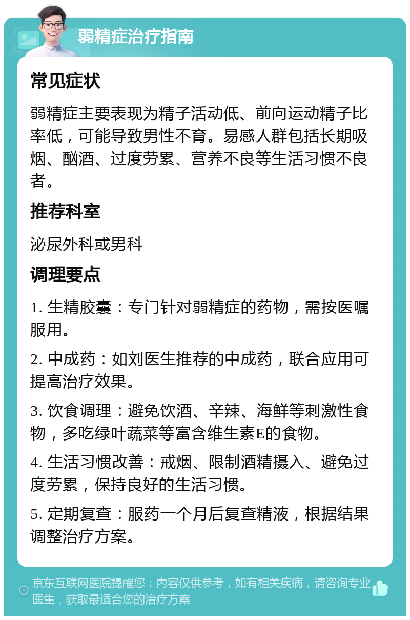 弱精症治疗指南 常见症状 弱精症主要表现为精子活动低、前向运动精子比率低，可能导致男性不育。易感人群包括长期吸烟、酗酒、过度劳累、营养不良等生活习惯不良者。 推荐科室 泌尿外科或男科 调理要点 1. 生精胶囊：专门针对弱精症的药物，需按医嘱服用。 2. 中成药：如刘医生推荐的中成药，联合应用可提高治疗效果。 3. 饮食调理：避免饮酒、辛辣、海鲜等刺激性食物，多吃绿叶蔬菜等富含维生素E的食物。 4. 生活习惯改善：戒烟、限制酒精摄入、避免过度劳累，保持良好的生活习惯。 5. 定期复查：服药一个月后复查精液，根据结果调整治疗方案。