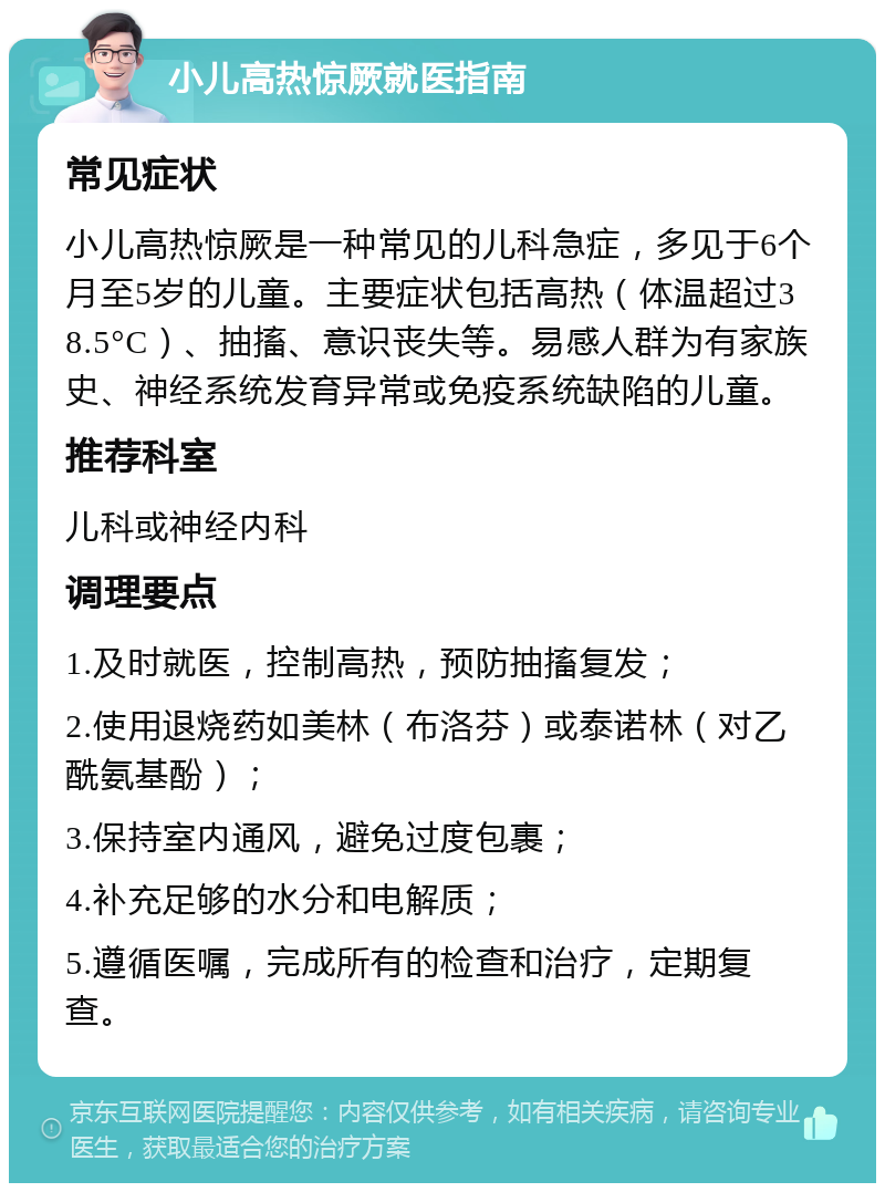 小儿高热惊厥就医指南 常见症状 小儿高热惊厥是一种常见的儿科急症，多见于6个月至5岁的儿童。主要症状包括高热（体温超过38.5°C）、抽搐、意识丧失等。易感人群为有家族史、神经系统发育异常或免疫系统缺陷的儿童。 推荐科室 儿科或神经内科 调理要点 1.及时就医，控制高热，预防抽搐复发； 2.使用退烧药如美林（布洛芬）或泰诺林（对乙酰氨基酚）； 3.保持室内通风，避免过度包裹； 4.补充足够的水分和电解质； 5.遵循医嘱，完成所有的检查和治疗，定期复查。