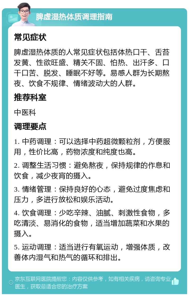 脾虚湿热体质调理指南 常见症状 脾虚湿热体质的人常见症状包括体热口干、舌苔发黄、性欲旺盛、精关不固、怕热、出汗多、口干口苦、脱发、睡眠不好等。易感人群为长期熬夜、饮食不规律、情绪波动大的人群。 推荐科室 中医科 调理要点 1. 中药调理：可以选择中药超微颗粒剂，方便服用，性价比高，药物浓度和纯度也高。 2. 调整生活习惯：避免熬夜，保持规律的作息和饮食，减少夜宵的摄入。 3. 情绪管理：保持良好的心态，避免过度焦虑和压力，多进行放松和娱乐活动。 4. 饮食调理：少吃辛辣、油腻、刺激性食物，多吃清淡、易消化的食物，适当增加蔬菜和水果的摄入。 5. 运动调理：适当进行有氧运动，增强体质，改善体内湿气和热气的循环和排出。