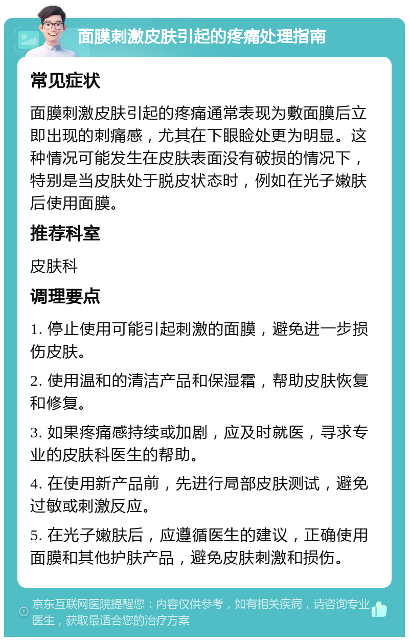 面膜刺激皮肤引起的疼痛处理指南 常见症状 面膜刺激皮肤引起的疼痛通常表现为敷面膜后立即出现的刺痛感，尤其在下眼睑处更为明显。这种情况可能发生在皮肤表面没有破损的情况下，特别是当皮肤处于脱皮状态时，例如在光子嫩肤后使用面膜。 推荐科室 皮肤科 调理要点 1. 停止使用可能引起刺激的面膜，避免进一步损伤皮肤。 2. 使用温和的清洁产品和保湿霜，帮助皮肤恢复和修复。 3. 如果疼痛感持续或加剧，应及时就医，寻求专业的皮肤科医生的帮助。 4. 在使用新产品前，先进行局部皮肤测试，避免过敏或刺激反应。 5. 在光子嫩肤后，应遵循医生的建议，正确使用面膜和其他护肤产品，避免皮肤刺激和损伤。