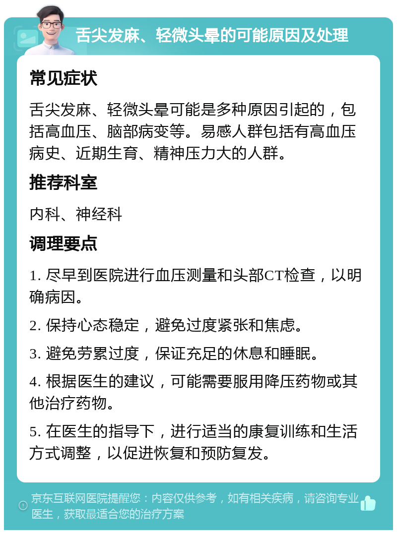 舌尖发麻、轻微头晕的可能原因及处理 常见症状 舌尖发麻、轻微头晕可能是多种原因引起的，包括高血压、脑部病变等。易感人群包括有高血压病史、近期生育、精神压力大的人群。 推荐科室 内科、神经科 调理要点 1. 尽早到医院进行血压测量和头部CT检查，以明确病因。 2. 保持心态稳定，避免过度紧张和焦虑。 3. 避免劳累过度，保证充足的休息和睡眠。 4. 根据医生的建议，可能需要服用降压药物或其他治疗药物。 5. 在医生的指导下，进行适当的康复训练和生活方式调整，以促进恢复和预防复发。