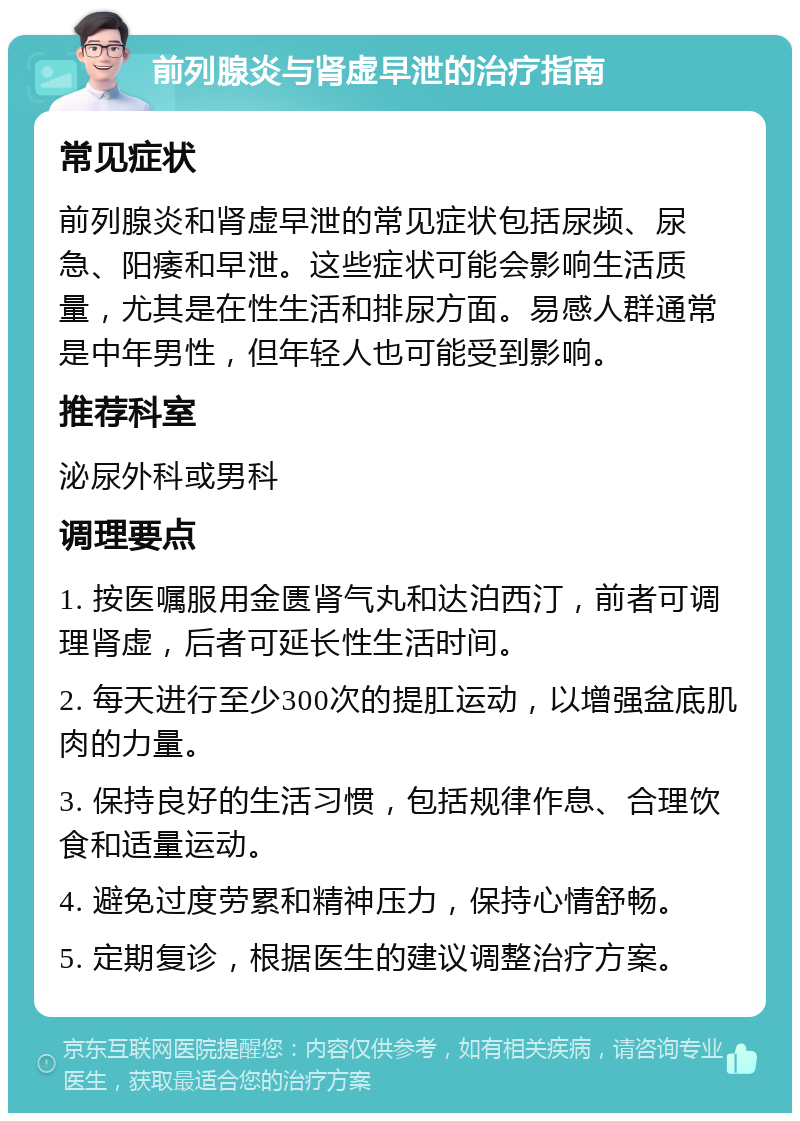 前列腺炎与肾虚早泄的治疗指南 常见症状 前列腺炎和肾虚早泄的常见症状包括尿频、尿急、阳痿和早泄。这些症状可能会影响生活质量，尤其是在性生活和排尿方面。易感人群通常是中年男性，但年轻人也可能受到影响。 推荐科室 泌尿外科或男科 调理要点 1. 按医嘱服用金匮肾气丸和达泊西汀，前者可调理肾虚，后者可延长性生活时间。 2. 每天进行至少300次的提肛运动，以增强盆底肌肉的力量。 3. 保持良好的生活习惯，包括规律作息、合理饮食和适量运动。 4. 避免过度劳累和精神压力，保持心情舒畅。 5. 定期复诊，根据医生的建议调整治疗方案。