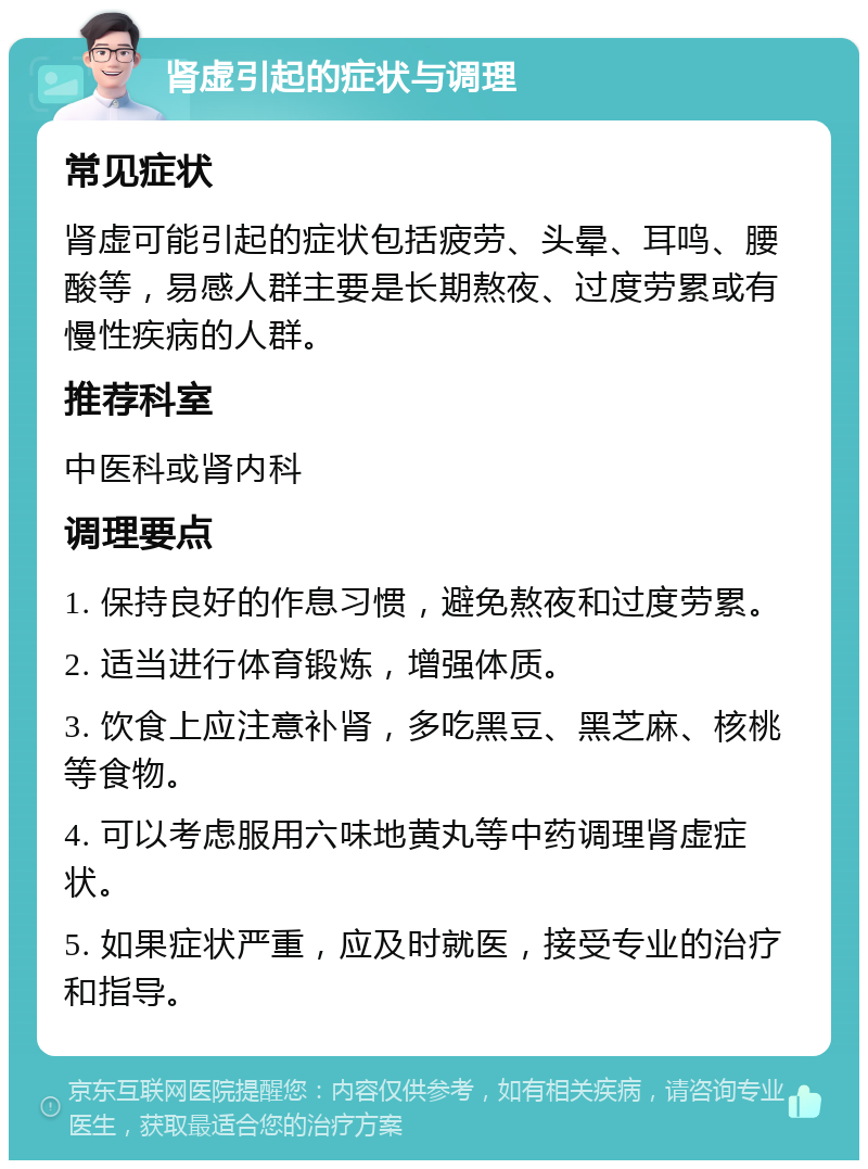 肾虚引起的症状与调理 常见症状 肾虚可能引起的症状包括疲劳、头晕、耳鸣、腰酸等，易感人群主要是长期熬夜、过度劳累或有慢性疾病的人群。 推荐科室 中医科或肾内科 调理要点 1. 保持良好的作息习惯，避免熬夜和过度劳累。 2. 适当进行体育锻炼，增强体质。 3. 饮食上应注意补肾，多吃黑豆、黑芝麻、核桃等食物。 4. 可以考虑服用六味地黄丸等中药调理肾虚症状。 5. 如果症状严重，应及时就医，接受专业的治疗和指导。