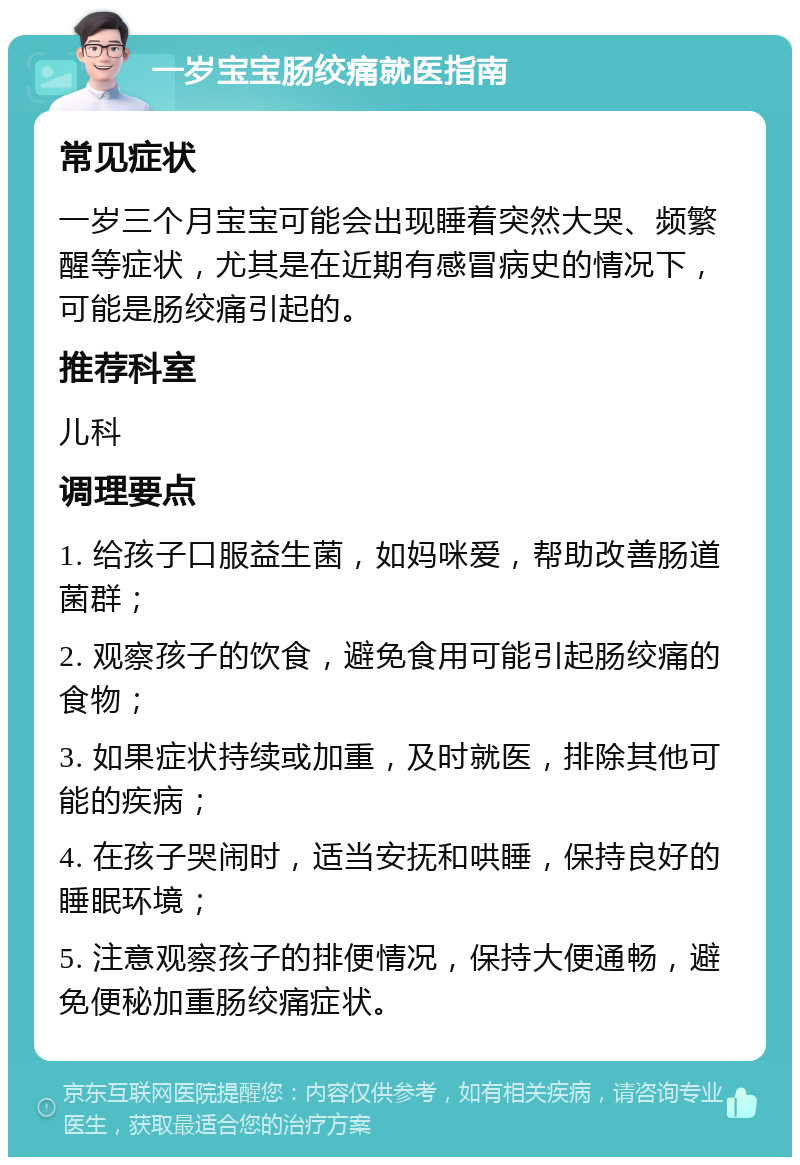 一岁宝宝肠绞痛就医指南 常见症状 一岁三个月宝宝可能会出现睡着突然大哭、频繁醒等症状，尤其是在近期有感冒病史的情况下，可能是肠绞痛引起的。 推荐科室 儿科 调理要点 1. 给孩子口服益生菌，如妈咪爱，帮助改善肠道菌群； 2. 观察孩子的饮食，避免食用可能引起肠绞痛的食物； 3. 如果症状持续或加重，及时就医，排除其他可能的疾病； 4. 在孩子哭闹时，适当安抚和哄睡，保持良好的睡眠环境； 5. 注意观察孩子的排便情况，保持大便通畅，避免便秘加重肠绞痛症状。