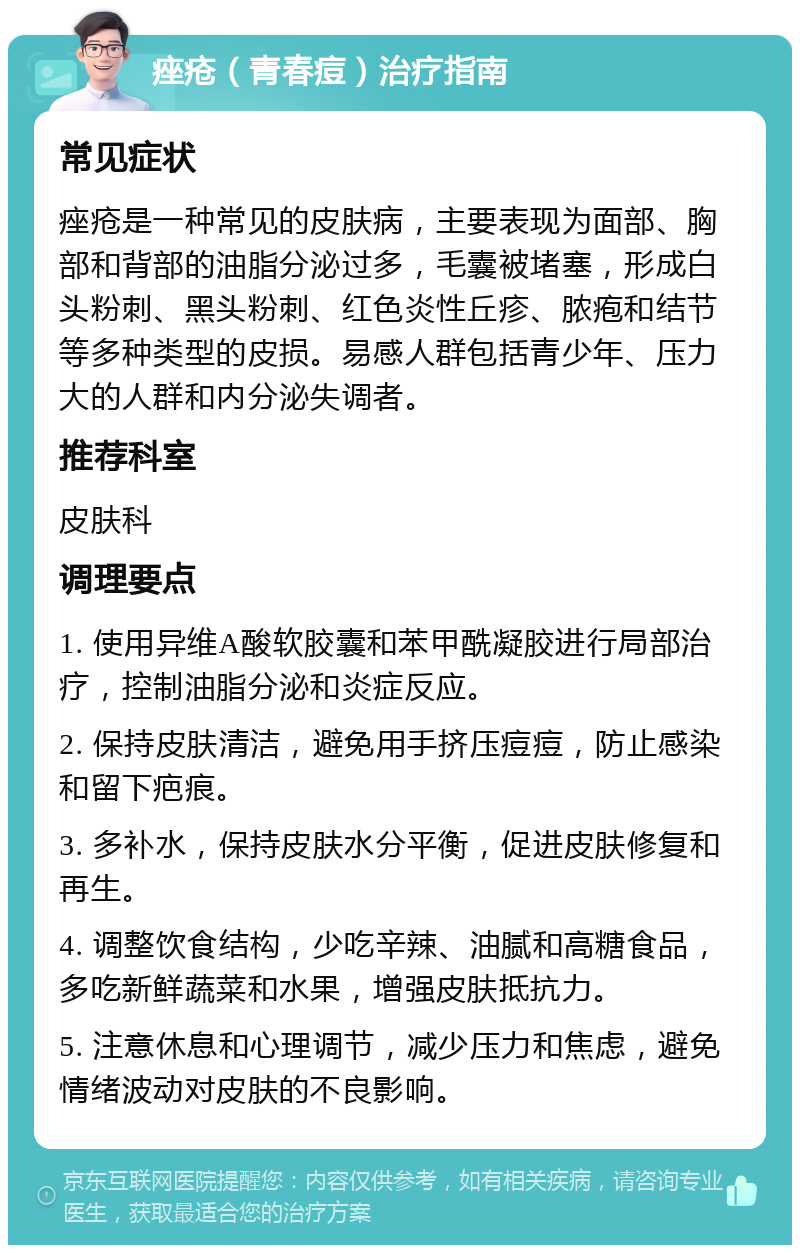 痤疮（青春痘）治疗指南 常见症状 痤疮是一种常见的皮肤病，主要表现为面部、胸部和背部的油脂分泌过多，毛囊被堵塞，形成白头粉刺、黑头粉刺、红色炎性丘疹、脓疱和结节等多种类型的皮损。易感人群包括青少年、压力大的人群和内分泌失调者。 推荐科室 皮肤科 调理要点 1. 使用异维A酸软胶囊和苯甲酰凝胶进行局部治疗，控制油脂分泌和炎症反应。 2. 保持皮肤清洁，避免用手挤压痘痘，防止感染和留下疤痕。 3. 多补水，保持皮肤水分平衡，促进皮肤修复和再生。 4. 调整饮食结构，少吃辛辣、油腻和高糖食品，多吃新鲜蔬菜和水果，增强皮肤抵抗力。 5. 注意休息和心理调节，减少压力和焦虑，避免情绪波动对皮肤的不良影响。