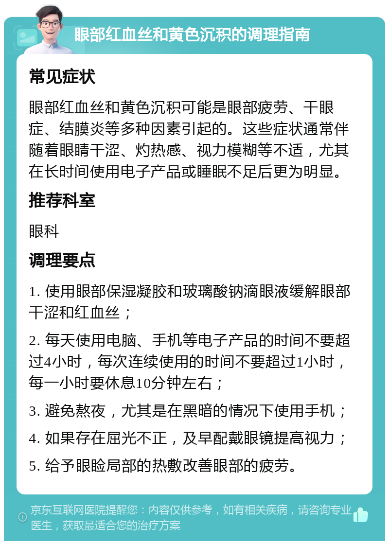 眼部红血丝和黄色沉积的调理指南 常见症状 眼部红血丝和黄色沉积可能是眼部疲劳、干眼症、结膜炎等多种因素引起的。这些症状通常伴随着眼睛干涩、灼热感、视力模糊等不适，尤其在长时间使用电子产品或睡眠不足后更为明显。 推荐科室 眼科 调理要点 1. 使用眼部保湿凝胶和玻璃酸钠滴眼液缓解眼部干涩和红血丝； 2. 每天使用电脑、手机等电子产品的时间不要超过4小时，每次连续使用的时间不要超过1小时，每一小时要休息10分钟左右； 3. 避免熬夜，尤其是在黑暗的情况下使用手机； 4. 如果存在屈光不正，及早配戴眼镜提高视力； 5. 给予眼睑局部的热敷改善眼部的疲劳。