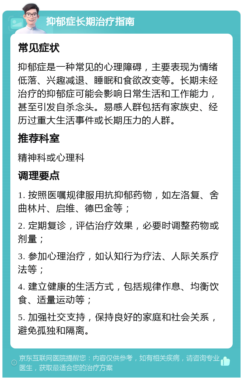 抑郁症长期治疗指南 常见症状 抑郁症是一种常见的心理障碍，主要表现为情绪低落、兴趣减退、睡眠和食欲改变等。长期未经治疗的抑郁症可能会影响日常生活和工作能力，甚至引发自杀念头。易感人群包括有家族史、经历过重大生活事件或长期压力的人群。 推荐科室 精神科或心理科 调理要点 1. 按照医嘱规律服用抗抑郁药物，如左洛复、舍曲林片、启维、德巴金等； 2. 定期复诊，评估治疗效果，必要时调整药物或剂量； 3. 参加心理治疗，如认知行为疗法、人际关系疗法等； 4. 建立健康的生活方式，包括规律作息、均衡饮食、适量运动等； 5. 加强社交支持，保持良好的家庭和社会关系，避免孤独和隔离。