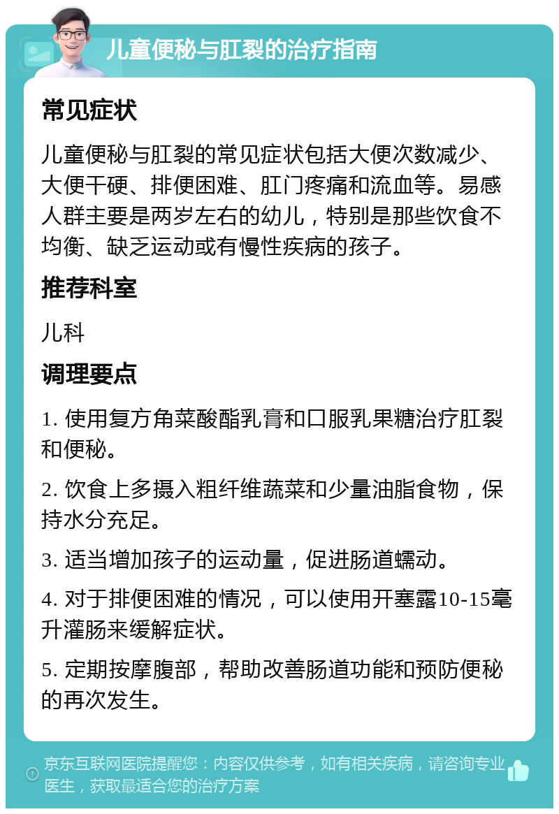 儿童便秘与肛裂的治疗指南 常见症状 儿童便秘与肛裂的常见症状包括大便次数减少、大便干硬、排便困难、肛门疼痛和流血等。易感人群主要是两岁左右的幼儿，特别是那些饮食不均衡、缺乏运动或有慢性疾病的孩子。 推荐科室 儿科 调理要点 1. 使用复方角菜酸酯乳膏和口服乳果糖治疗肛裂和便秘。 2. 饮食上多摄入粗纤维蔬菜和少量油脂食物，保持水分充足。 3. 适当增加孩子的运动量，促进肠道蠕动。 4. 对于排便困难的情况，可以使用开塞露10-15毫升灌肠来缓解症状。 5. 定期按摩腹部，帮助改善肠道功能和预防便秘的再次发生。