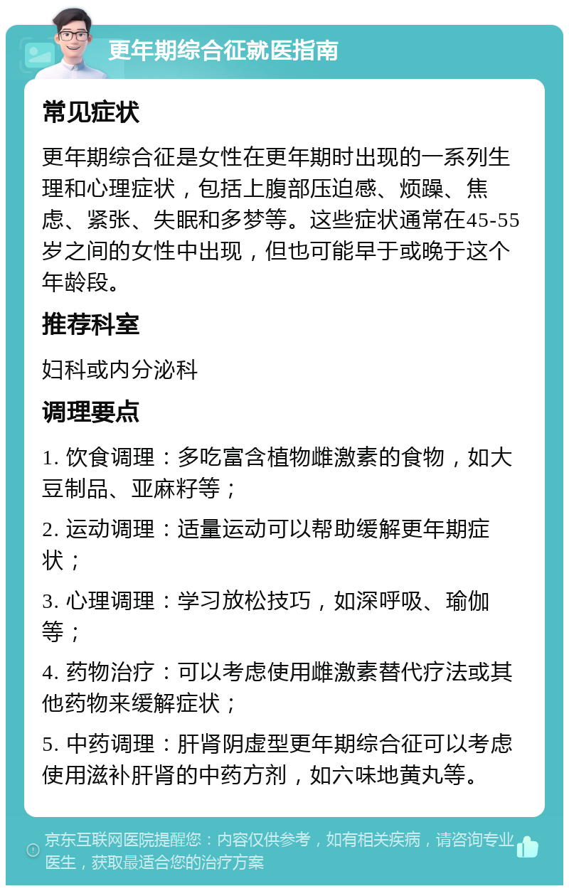 更年期综合征就医指南 常见症状 更年期综合征是女性在更年期时出现的一系列生理和心理症状，包括上腹部压迫感、烦躁、焦虑、紧张、失眠和多梦等。这些症状通常在45-55岁之间的女性中出现，但也可能早于或晚于这个年龄段。 推荐科室 妇科或内分泌科 调理要点 1. 饮食调理：多吃富含植物雌激素的食物，如大豆制品、亚麻籽等； 2. 运动调理：适量运动可以帮助缓解更年期症状； 3. 心理调理：学习放松技巧，如深呼吸、瑜伽等； 4. 药物治疗：可以考虑使用雌激素替代疗法或其他药物来缓解症状； 5. 中药调理：肝肾阴虚型更年期综合征可以考虑使用滋补肝肾的中药方剂，如六味地黄丸等。