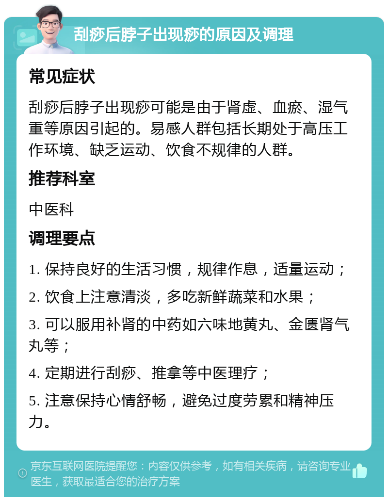 刮痧后脖子出现痧的原因及调理 常见症状 刮痧后脖子出现痧可能是由于肾虚、血瘀、湿气重等原因引起的。易感人群包括长期处于高压工作环境、缺乏运动、饮食不规律的人群。 推荐科室 中医科 调理要点 1. 保持良好的生活习惯，规律作息，适量运动； 2. 饮食上注意清淡，多吃新鲜蔬菜和水果； 3. 可以服用补肾的中药如六味地黄丸、金匮肾气丸等； 4. 定期进行刮痧、推拿等中医理疗； 5. 注意保持心情舒畅，避免过度劳累和精神压力。