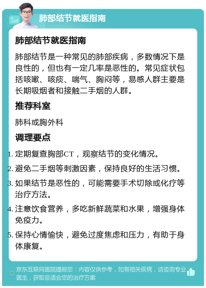 肺部结节就医指南 肺部结节就医指南 肺部结节是一种常见的肺部疾病，多数情况下是良性的，但也有一定几率是恶性的。常见症状包括咳嗽、咳痰、喘气、胸闷等，易感人群主要是长期吸烟者和接触二手烟的人群。 推荐科室 肺科或胸外科 调理要点 定期复查胸部CT，观察结节的变化情况。 避免二手烟等刺激因素，保持良好的生活习惯。 如果结节是恶性的，可能需要手术切除或化疗等治疗方法。 注意饮食营养，多吃新鲜蔬菜和水果，增强身体免疫力。 保持心情愉快，避免过度焦虑和压力，有助于身体康复。