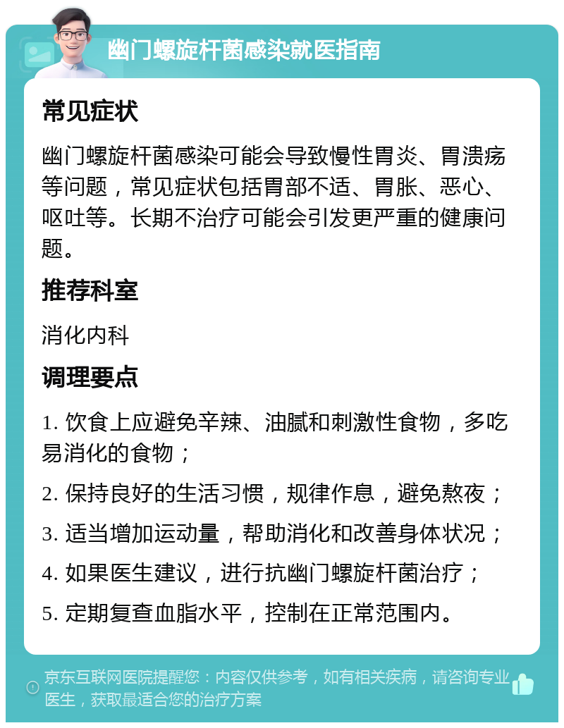 幽门螺旋杆菌感染就医指南 常见症状 幽门螺旋杆菌感染可能会导致慢性胃炎、胃溃疡等问题，常见症状包括胃部不适、胃胀、恶心、呕吐等。长期不治疗可能会引发更严重的健康问题。 推荐科室 消化内科 调理要点 1. 饮食上应避免辛辣、油腻和刺激性食物，多吃易消化的食物； 2. 保持良好的生活习惯，规律作息，避免熬夜； 3. 适当增加运动量，帮助消化和改善身体状况； 4. 如果医生建议，进行抗幽门螺旋杆菌治疗； 5. 定期复查血脂水平，控制在正常范围内。